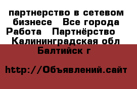 партнерство в сетевом бизнесе - Все города Работа » Партнёрство   . Калининградская обл.,Балтийск г.